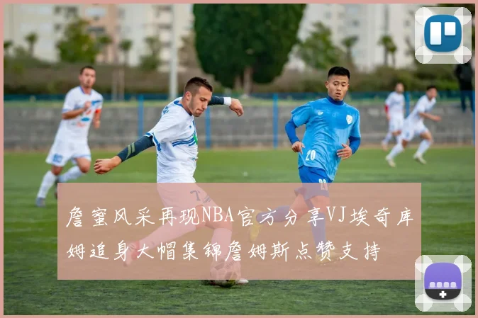 詹蜜风采再现NBA官方分享VJ埃奇库姆追身大帽集锦詹姆斯点赞支持